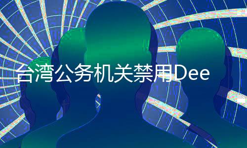 臺(tái)灣公務(wù)機(jī)關(guān)禁用DeepSeek遭輿論熱議