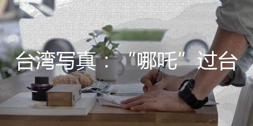 臺灣寫真：“哪吒”過臺灣的千里情緣