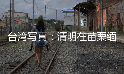 臺(tái)灣寫真：清明在苗栗緬思臺(tái)灣抗日英烈