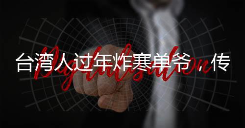 臺(tái)灣人過(guò)年炸寒單爺，傳統(tǒng)習(xí)俗中的許愿與祈福