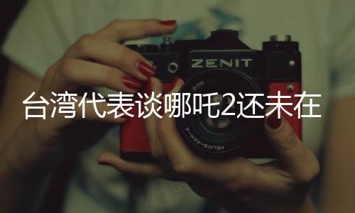 臺灣代表談哪吒2還未在臺灣上映