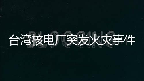 臺灣核電廠突發(fā)火災事件全面解析