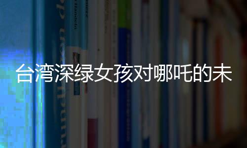 臺(tái)灣深綠女孩對(duì)哪吒的未知之謎