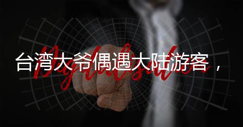 臺(tái)灣大爺偶遇大陸游客，深情直呼，祖國(guó)