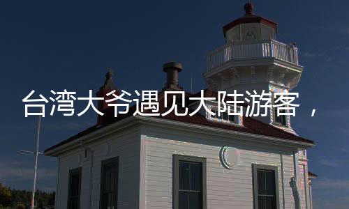 臺灣大爺遇見大陸游客，深情直呼祖國