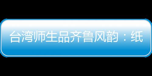 臺(tái)灣師生品齊魯風(fēng)韻：紙上得來終覺淺，絕知此事要躬行