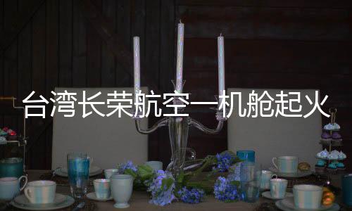 臺(tái)灣長(zhǎng)榮航空一機(jī)艙起火冒煙緊急迫降，航空安全問(wèn)題備受關(guān)注