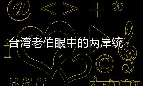 臺灣老伯眼中的兩岸統(tǒng)一、只是時間問題