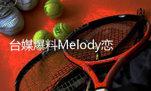 臺(tái)媒爆料Melody戀情揭秘，熒幕外的甜蜜秘密引發(fā)熱議