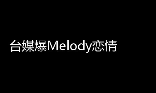 臺媒爆Melody戀情，熱戀細節(jié)曝光，粉絲紛紛送上祝福