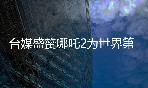 臺(tái)媒盛贊哪吒2為世界第一、引領(lǐng)動(dòng)畫新潮流