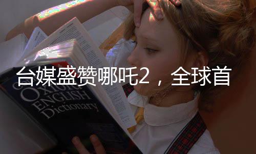 臺媒盛贊哪吒2，全球首部世界第一動畫電影