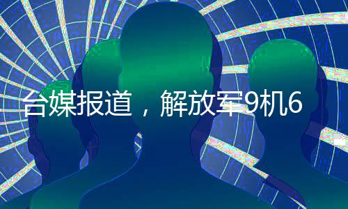 臺(tái)媒報(bào)道，解放軍9機(jī)6艦在臺(tái)島周邊活動(dòng)，展現(xiàn)強(qiáng)大國(guó)防實(shí)力