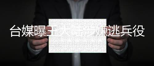臺(tái)媒曝王大陸涉嫌逃兵役被捕，引起社會(huì)廣泛關(guān)注