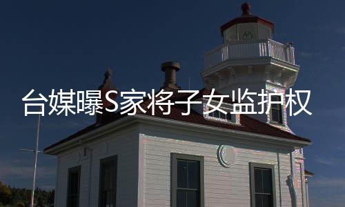 臺媒曝S家將子女監(jiān)護權移交給汪小菲 希望其可以善待孩子