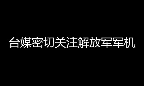 臺(tái)媒密切關(guān)注解放軍軍機(jī)在臺(tái)海周邊活動(dòng)