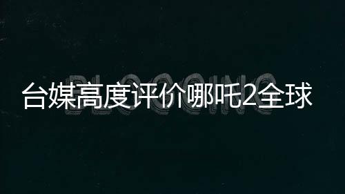 臺(tái)媒高度評價(jià)哪吒2全球第一、一段文化傳承與動(dòng)畫奇跡的相遇之旅