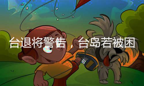 臺(tái)退將警告，臺(tái)島若被困，形勢(shì)比遭受攻擊更為可怕