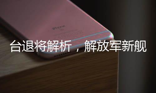 臺退將解析，解放軍新艦已體系化形成，增強(qiáng)反臺獨的立體防護(hù)力量