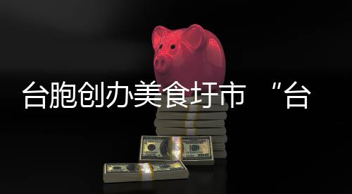 臺胞創(chuàng)辦美食圩市 “臺灣味”香飄漳州古城