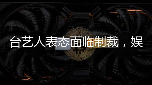 臺(tái)藝人表態(tài)面臨制裁，娛樂界和社會(huì)反應(yīng)引人關(guān)注