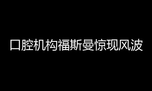 口腔機(jī)構(gòu)福斯曼驚現(xiàn)風(fēng)波，引發(fā)業(yè)內(nèi)熱議