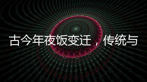 古今年夜飯變遷，傳統(tǒng)與創(chuàng)新的交融