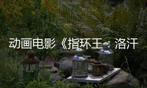 動畫電影《指環(huán)王：洛汗之戰(zhàn)》預售開啟！來影院重回中土世界！