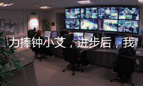 力捧鐘小艾，進(jìn)步后，我殺瘋了