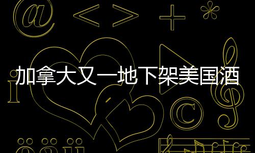 加拿大又一地下架美國(guó)酒，貿(mào)易爭(zhēng)端背后的酒類(lèi)市場(chǎng)波動(dòng)