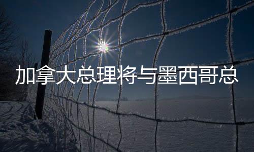 加拿大總理將與墨西哥總統(tǒng)通話，深化雙邊關(guān)系與全球合作的新篇章