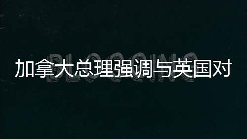 加拿大總理強(qiáng)調(diào)與英國(guó)對(duì)話應(yīng)對(duì)美國(guó)潛在吞并威脅