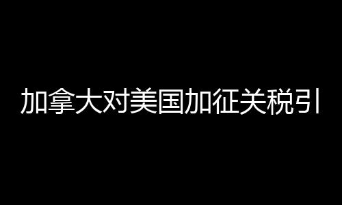 加拿大對(duì)美國(guó)加征關(guān)稅引發(fā)貿(mào)易摩擦的深度解析