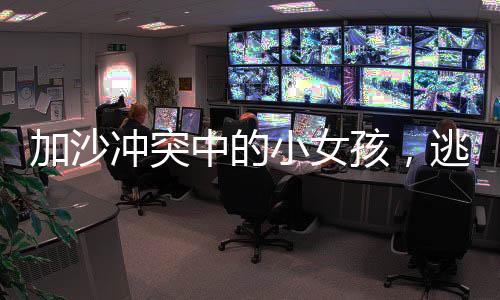 加沙沖突中的小女孩，逃難中幾乎掉光頭發(fā)的心路歷程