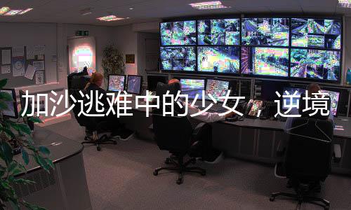 加沙逃難中的少女，逆境中的堅(jiān)韌與希望