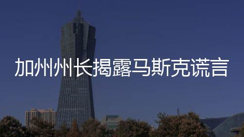 加州州長揭露馬斯克謊言真相揭秘