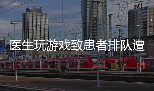 醫(yī)生玩游戲致患者排隊(duì)遭批評(píng)，行業(yè)內(nèi)外呼吁加強(qiáng)醫(yī)德醫(yī)風(fēng)建設(shè)