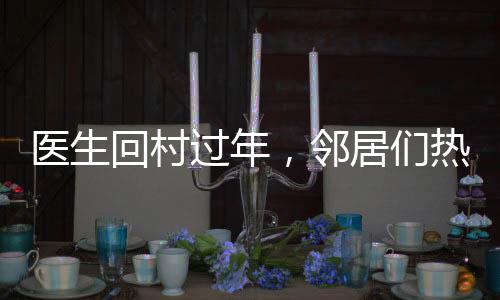 醫(yī)生回村過(guò)年，鄰居們熱情排隊(duì)看病