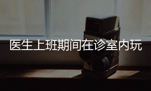 醫(yī)生上班期間在診室內(nèi)玩起電腦游戲，背后的故事引發(fā)深思