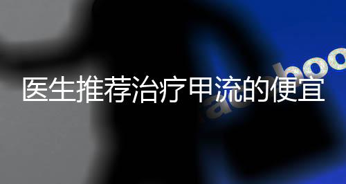 醫(yī)生推薦治療甲流的便宜藥物，實用有效的經(jīng)濟選擇