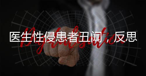 醫(yī)生性侵患者丑聞，反思醫(yī)德失范，重塑醫(yī)療倫理