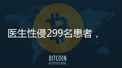 醫(yī)生性侵299名患者，醫(yī)療倫理崩塌的警鐘