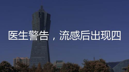 醫(yī)生警告，流感后出現(xiàn)四種癥狀，警惕重癥風(fēng)險