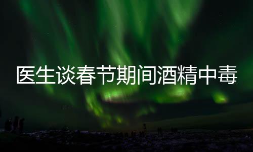 醫(yī)生談春節(jié)期間酒精中毒患者增加，節(jié)日狂歡需警惕健康風(fēng)險