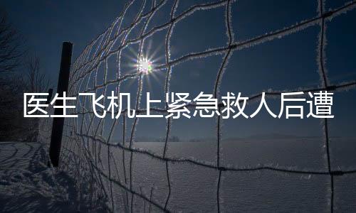 醫(yī)生飛機(jī)上緊急救人后遭遇驗(yàn)證執(zhí)業(yè)證書的要求——現(xiàn)實(shí)挑戰(zhàn)與職業(yè)操守的思考