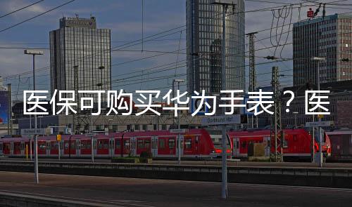 醫(yī)?？少?gòu)買華為手表？醫(yī)保局確認(rèn)合規(guī)