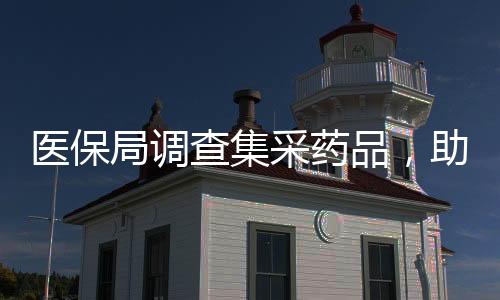 醫(yī)保局調(diào)查集采藥品，助力醫(yī)療保障制度改革邁向深入