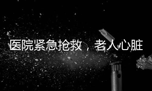 醫(yī)院緊急搶救，老人心臟驟停獲新生