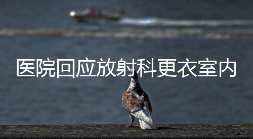 醫(yī)院回應放射科更衣室內(nèi)安裝攝像頭事件