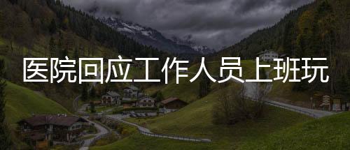 醫(yī)院回應(yīng)工作人員上班玩電腦游戲事件，倡導職業(yè)操守與規(guī)范管理